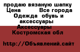 продаю вязаную шапку › Цена ­ 600 - Все города Одежда, обувь и аксессуары » Аксессуары   . Костромская обл.